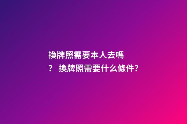 換牌照需要本人去嗎？ 換牌照需要什么條件？